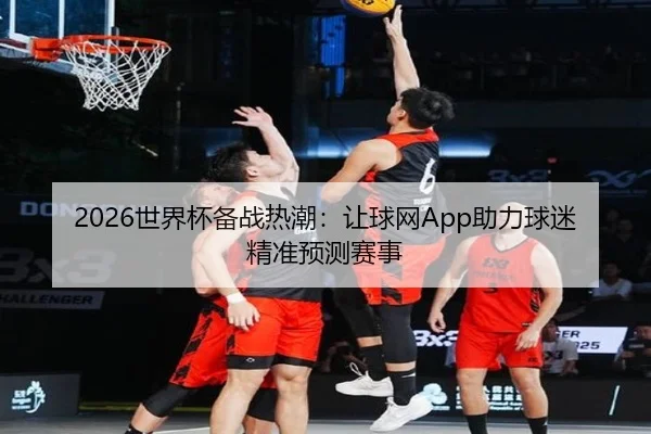 2026世界杯备战热潮：让球网App助力球迷精准预测赛事